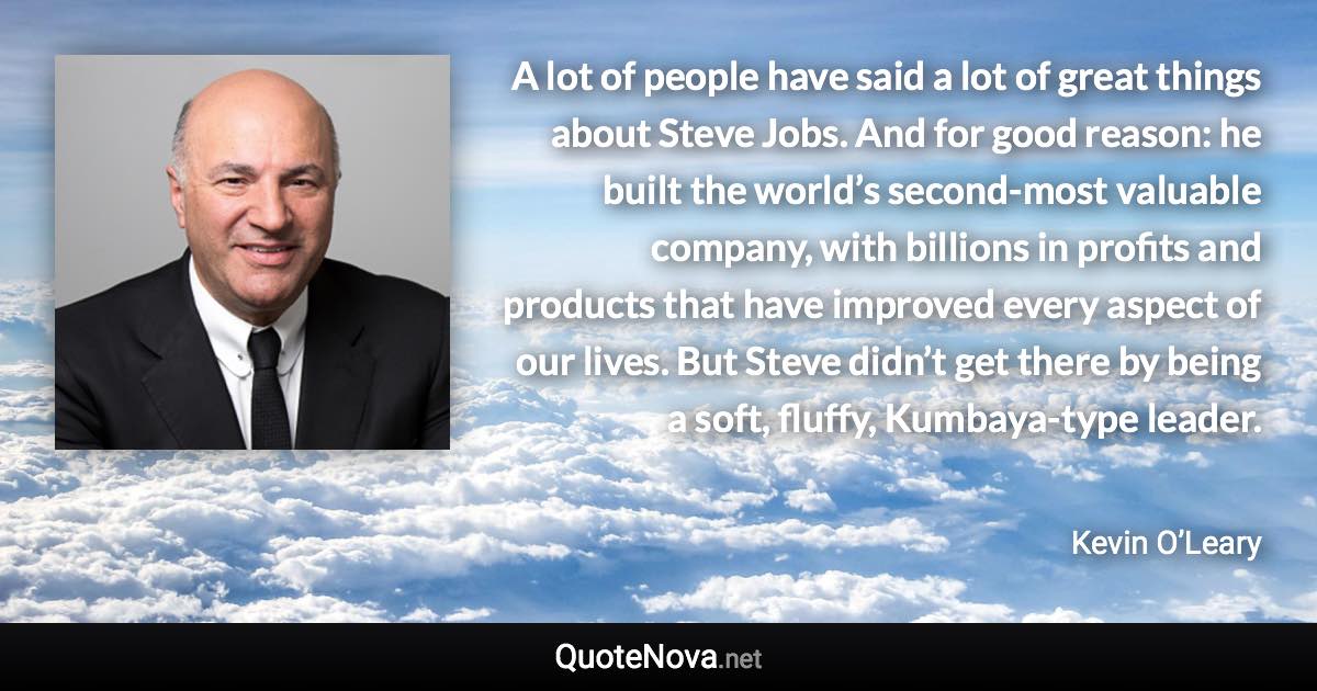 A lot of people have said a lot of great things about Steve Jobs. And for good reason: he built the world’s second-most valuable company, with billions in profits and products that have improved every aspect of our lives. But Steve didn’t get there by being a soft, fluffy, Kumbaya-type leader. - Kevin O’Leary quote