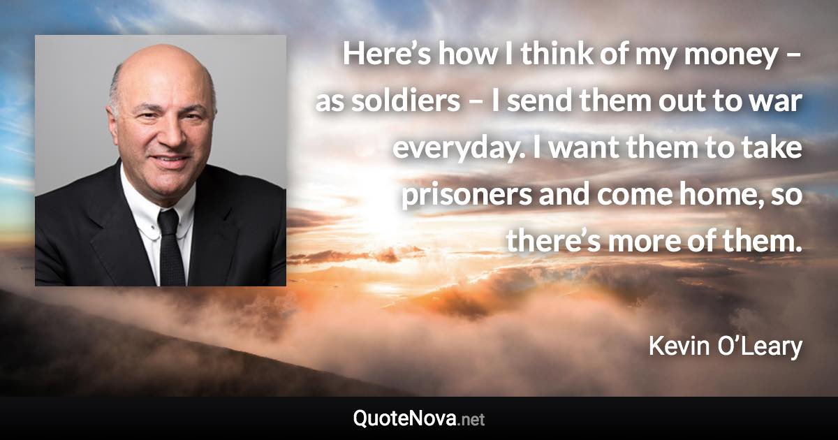 Here’s how I think of my money – as soldiers – I send them out to war everyday. I want them to take prisoners and come home, so there’s more of them. - Kevin O’Leary quote