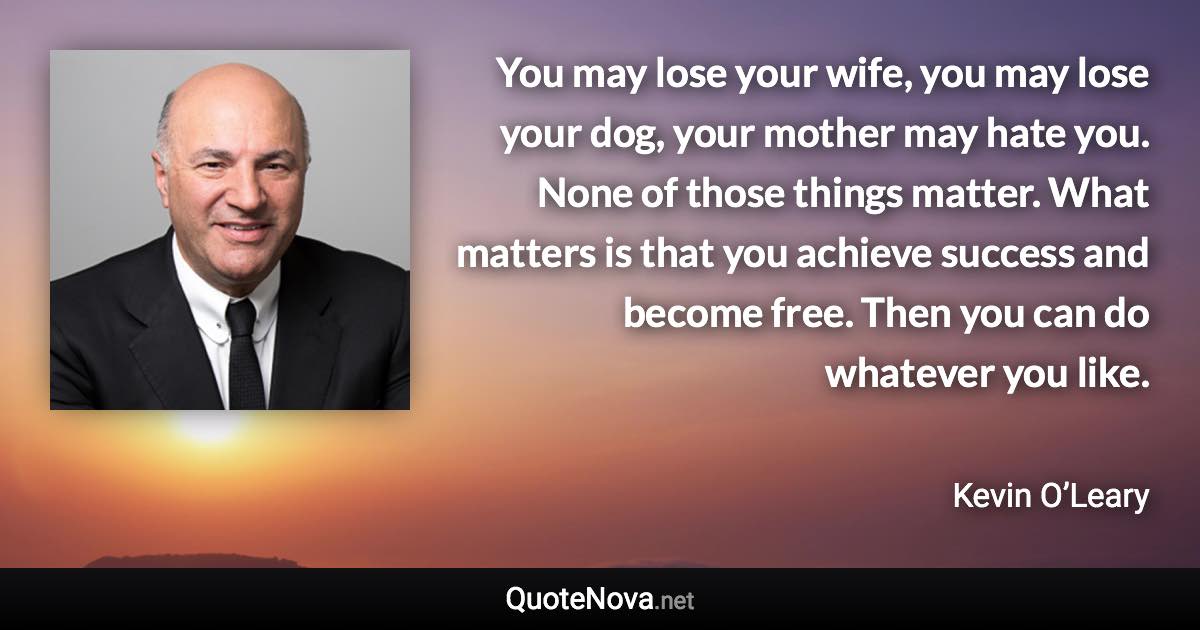 You may lose your wife, you may lose your dog, your mother may hate you. None of those things matter. What matters is that you achieve success and become free. Then you can do whatever you like. - Kevin O’Leary quote