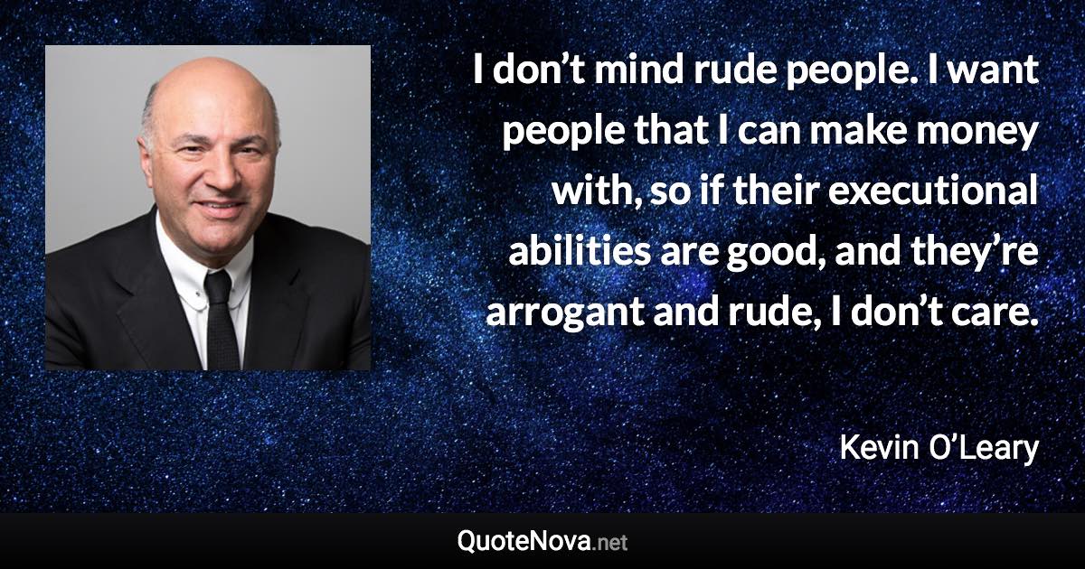 I don’t mind rude people. I want people that I can make money with, so if their executional abilities are good, and they’re arrogant and rude, I don’t care. - Kevin O’Leary quote