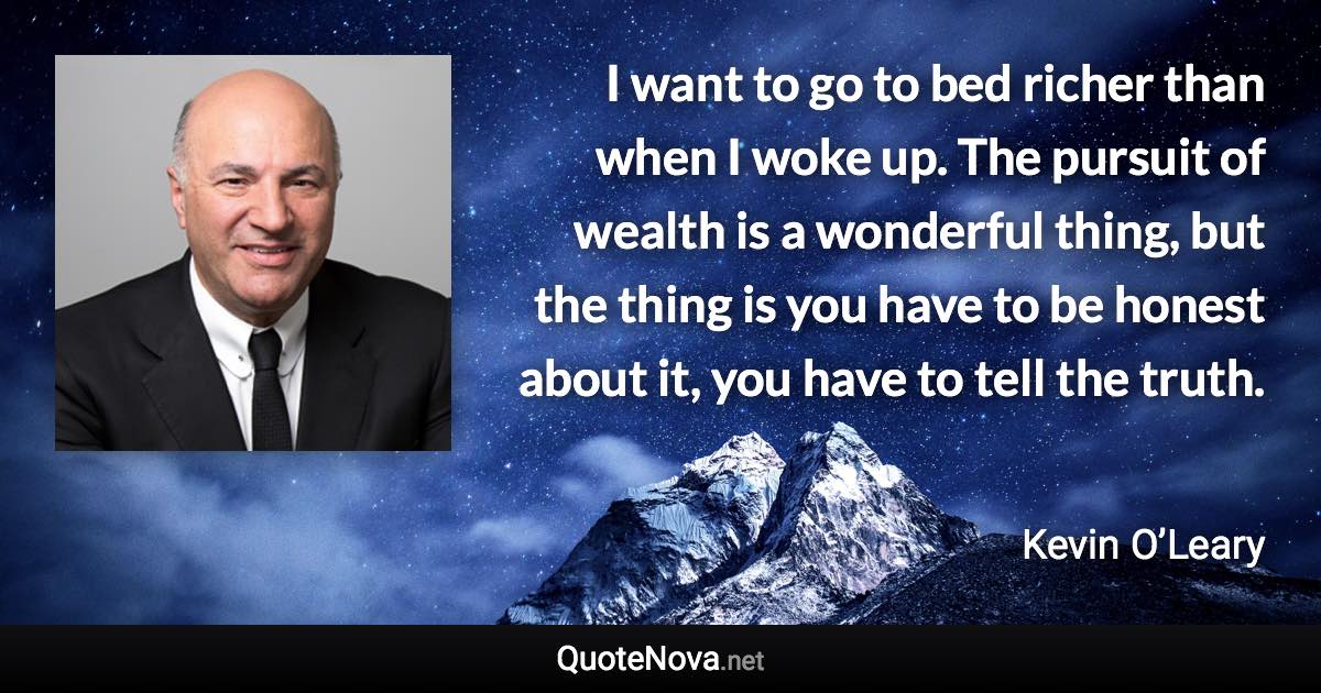 I want to go to bed richer than when I woke up. The pursuit of wealth is a wonderful thing, but the thing is you have to be honest about it, you have to tell the truth. - Kevin O’Leary quote