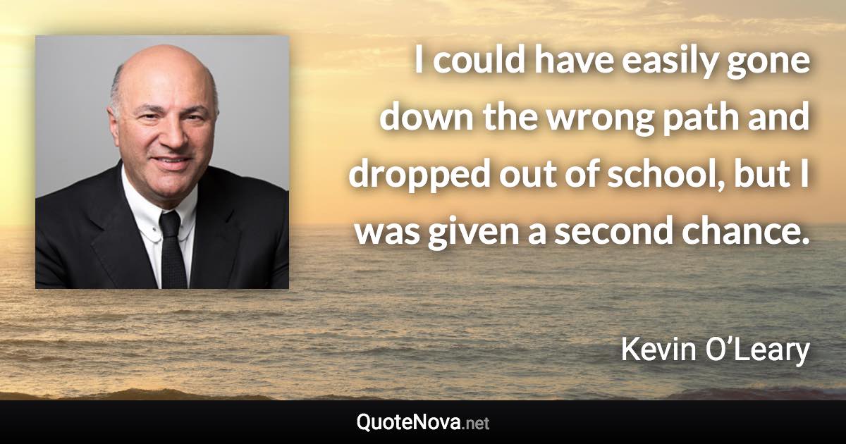 I could have easily gone down the wrong path and dropped out of school, but I was given a second chance. - Kevin O’Leary quote