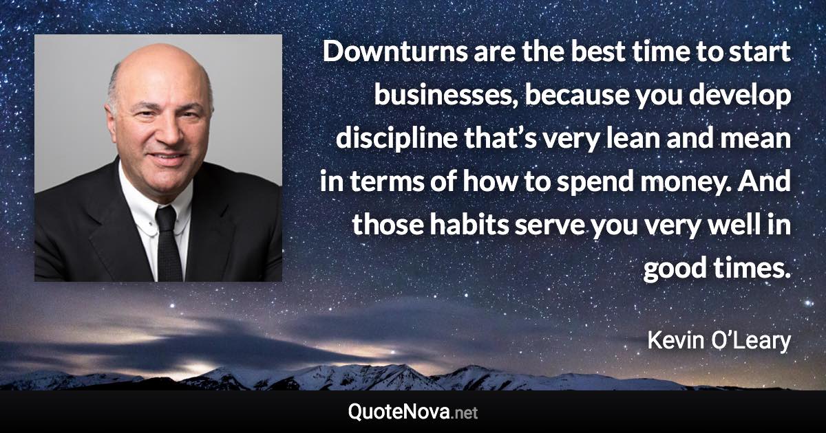 Downturns are the best time to start businesses, because you develop discipline that’s very lean and mean in terms of how to spend money. And those habits serve you very well in good times. - Kevin O’Leary quote