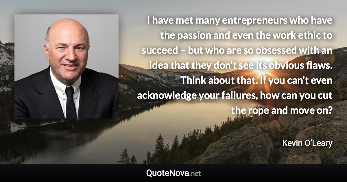 I have met many entrepreneurs who have the passion and even the work ethic to succeed – but who are so obsessed with an idea that they don’t see its obvious flaws. Think about that. If you can’t even acknowledge your failures, how can you cut the rope and move on? - Kevin O’Leary quote