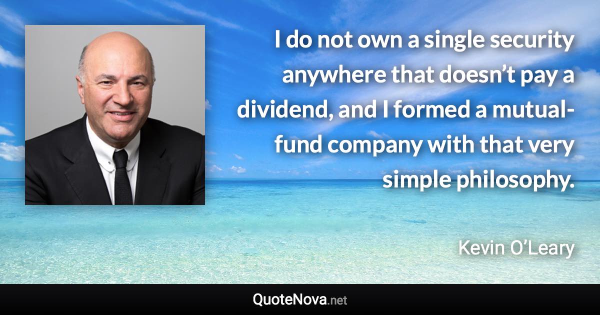 I do not own a single security anywhere that doesn’t pay a dividend, and I formed a mutual-fund company with that very simple philosophy. - Kevin O’Leary quote