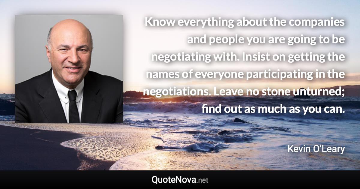 Know everything about the companies and people you are going to be negotiating with. Insist on getting the names of everyone participating in the negotiations. Leave no stone unturned; find out as much as you can. - Kevin O’Leary quote