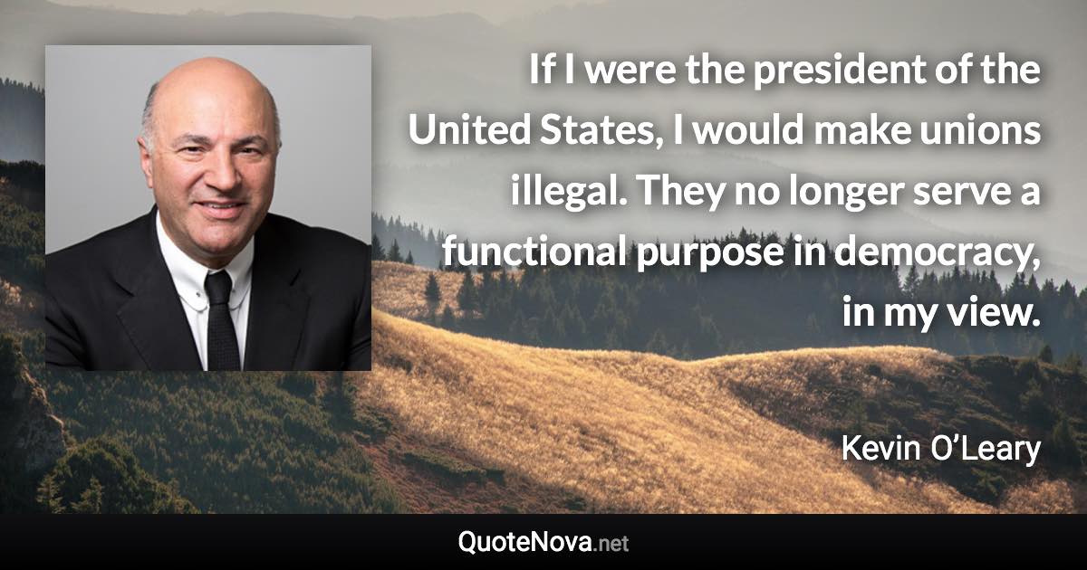 If I were the president of the United States, I would make unions illegal. They no longer serve a functional purpose in democracy, in my view. - Kevin O’Leary quote