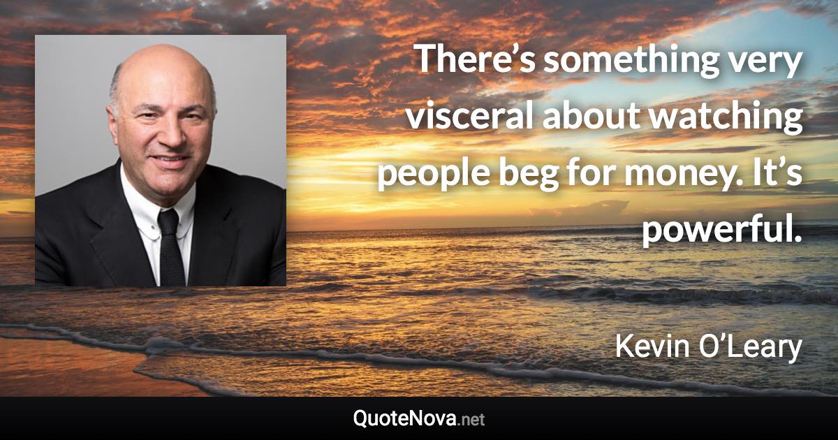 There’s something very visceral about watching people beg for money. It’s powerful. - Kevin O’Leary quote