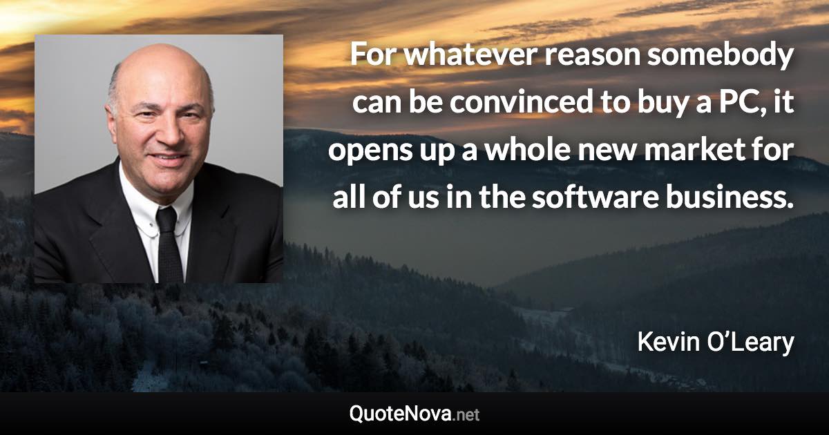 For whatever reason somebody can be convinced to buy a PC, it opens up a whole new market for all of us in the software business. - Kevin O’Leary quote