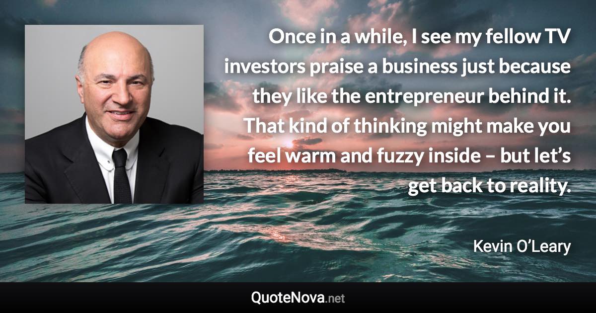 Once in a while, I see my fellow TV investors praise a business just because they like the entrepreneur behind it. That kind of thinking might make you feel warm and fuzzy inside – but let’s get back to reality. - Kevin O’Leary quote