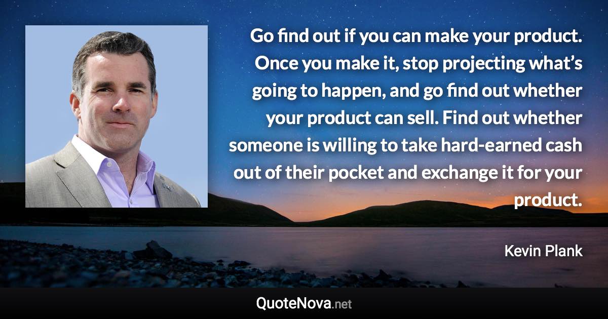 Go find out if you can make your product. Once you make it, stop projecting what’s going to happen, and go find out whether your product can sell. Find out whether someone is willing to take hard-earned cash out of their pocket and exchange it for your product. - Kevin Plank quote