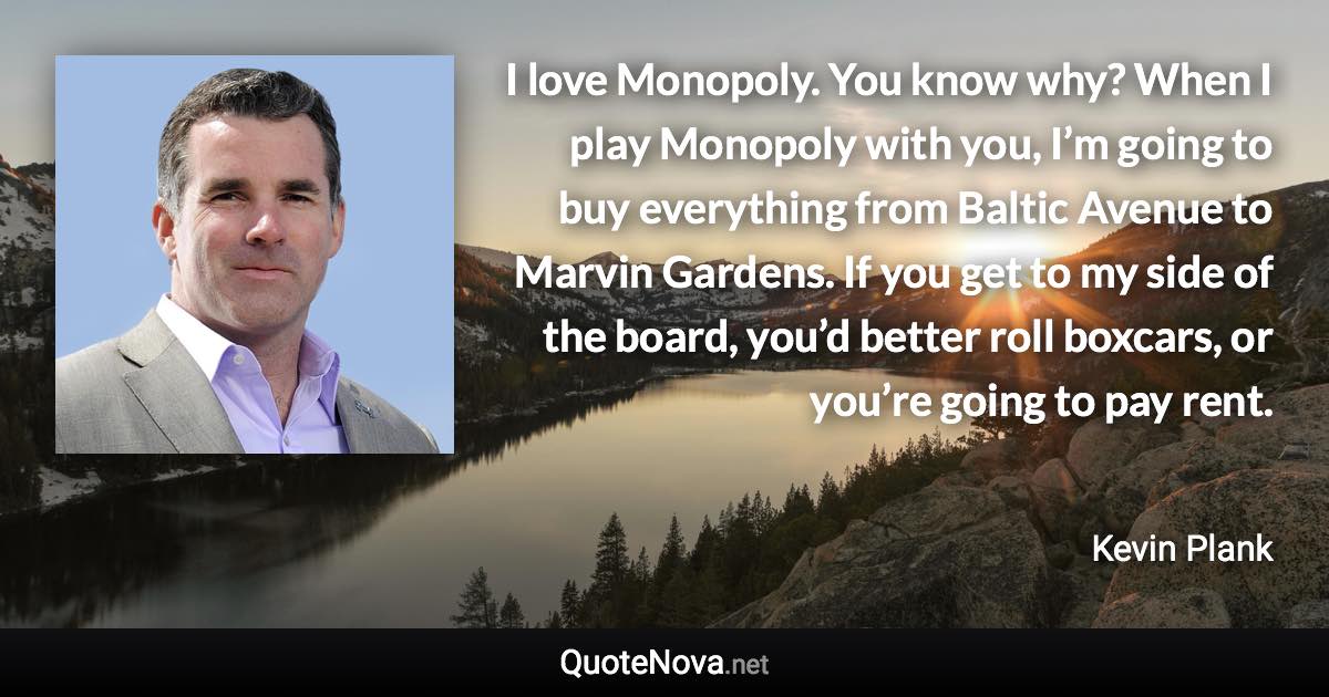 I love Monopoly. You know why? When I play Monopoly with you, I’m going to buy everything from Baltic Avenue to Marvin Gardens. If you get to my side of the board, you’d better roll boxcars, or you’re going to pay rent. - Kevin Plank quote
