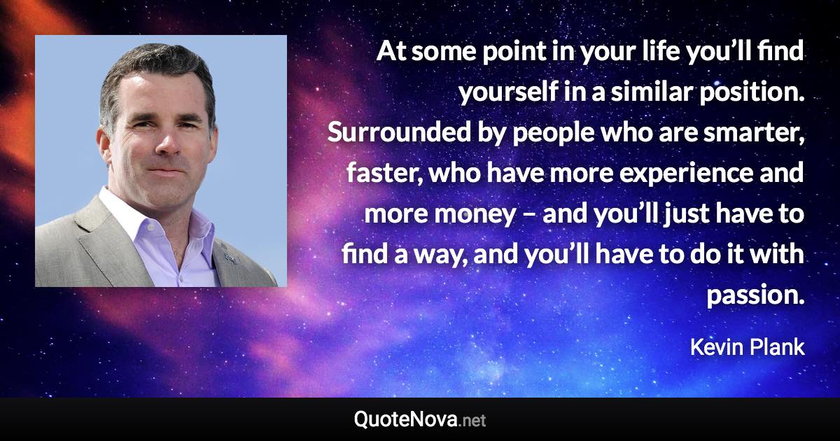 At some point in your life you’ll find yourself in a similar position. Surrounded by people who are smarter, faster, who have more experience and more money – and you’ll just have to find a way, and you’ll have to do it with passion. - Kevin Plank quote