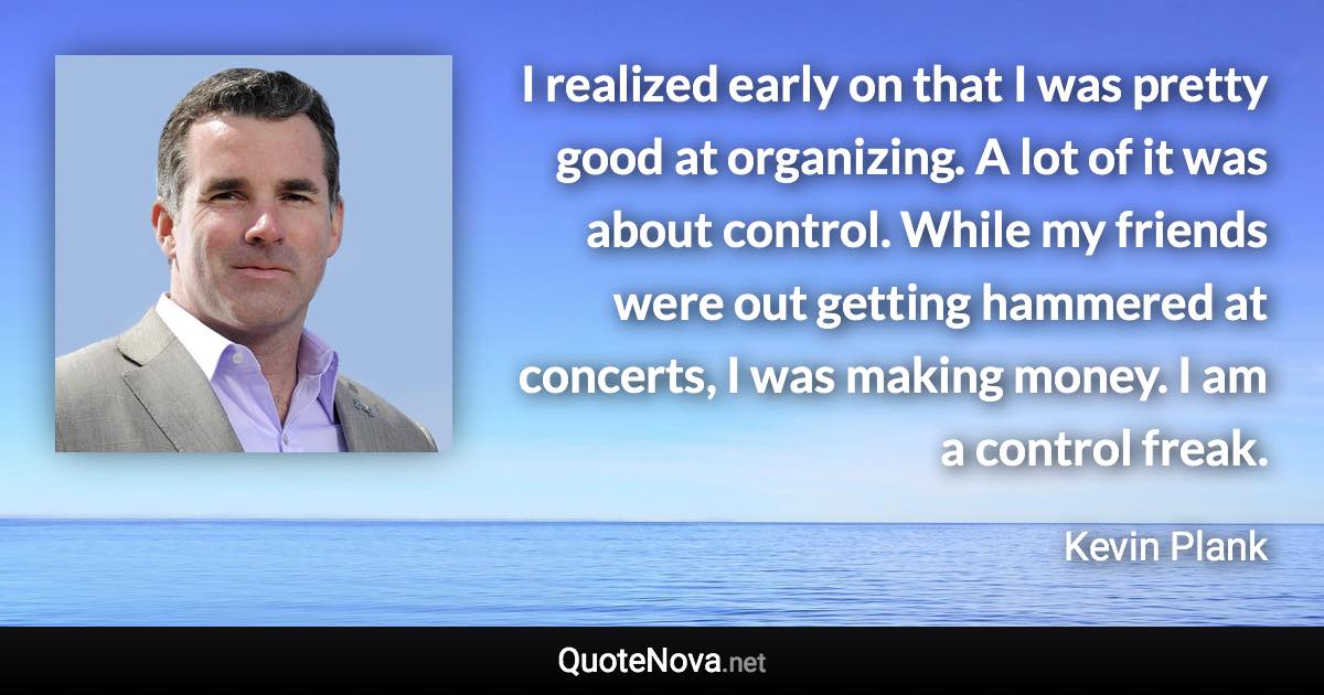 I realized early on that I was pretty good at organizing. A lot of it was about control. While my friends were out getting hammered at concerts, I was making money. I am a control freak. - Kevin Plank quote