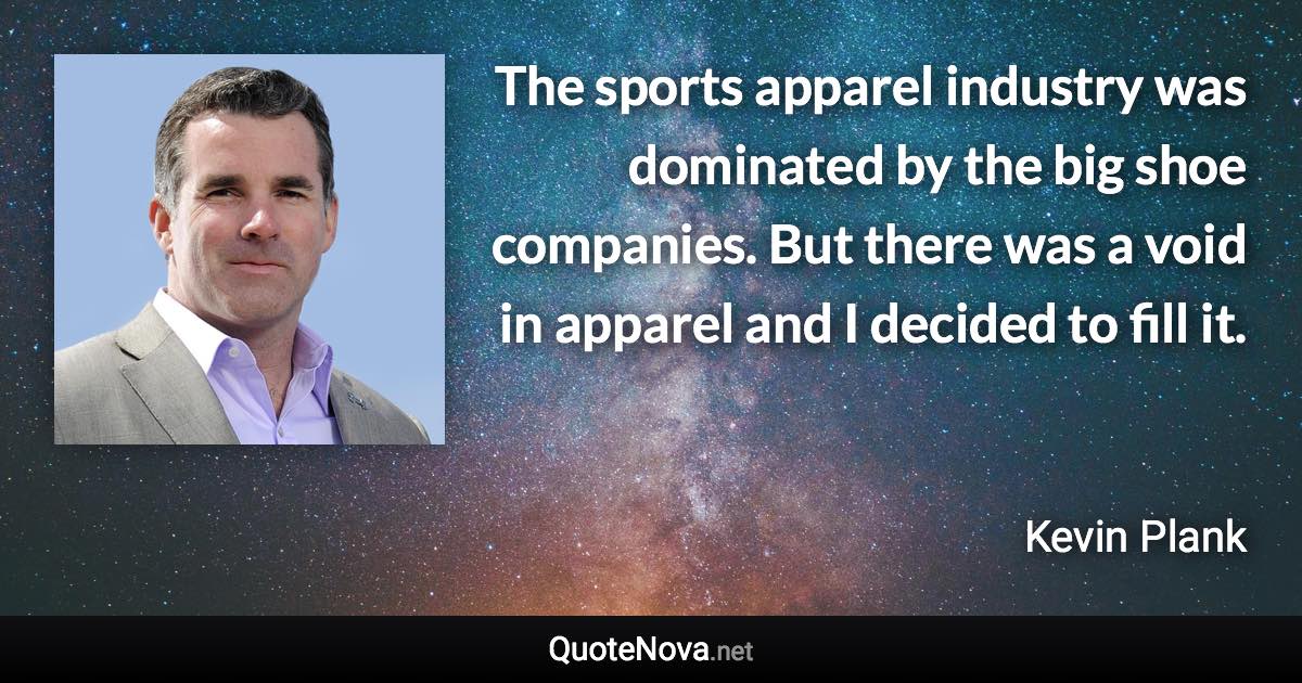 The sports apparel industry was dominated by the big shoe companies. But there was a void in apparel and I decided to fill it. - Kevin Plank quote