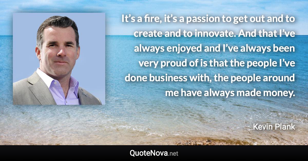 It’s a fire, it’s a passion to get out and to create and to innovate. And that I’ve always enjoyed and I’ve always been very proud of is that the people I’ve done business with, the people around me have always made money. - Kevin Plank quote