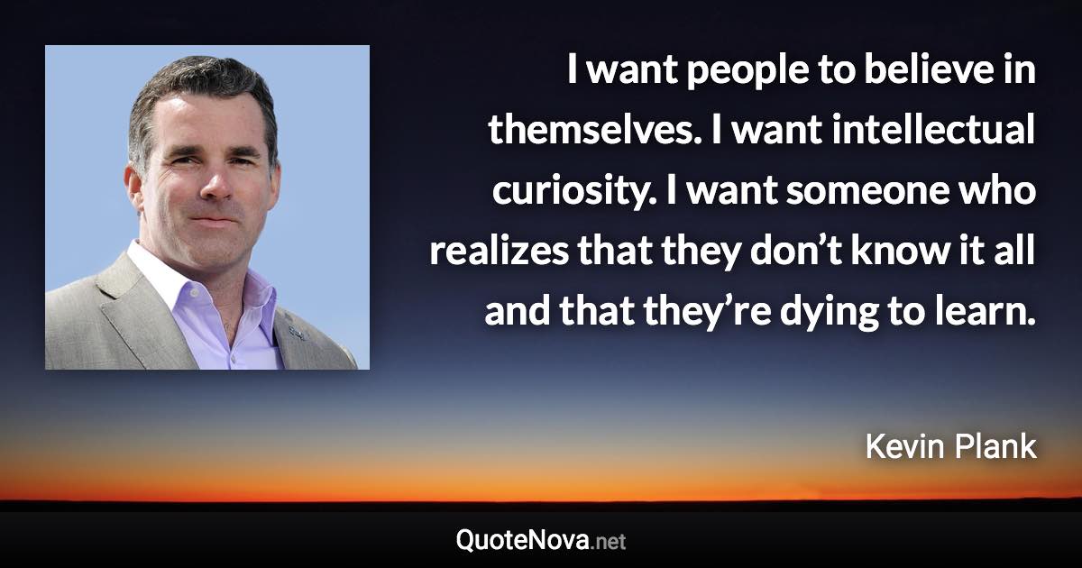 I want people to believe in themselves. I want intellectual curiosity. I want someone who realizes that they don’t know it all and that they’re dying to learn. - Kevin Plank quote