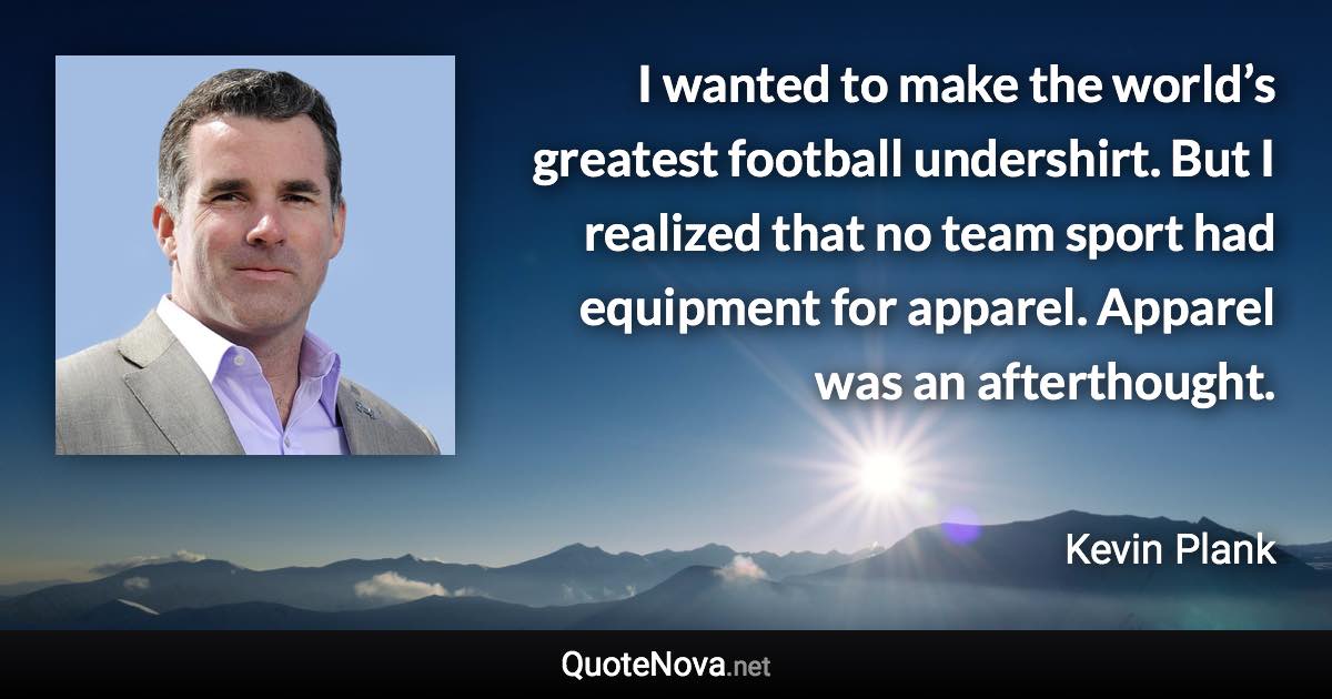 I wanted to make the world’s greatest football undershirt. But I realized that no team sport had equipment for apparel. Apparel was an afterthought. - Kevin Plank quote