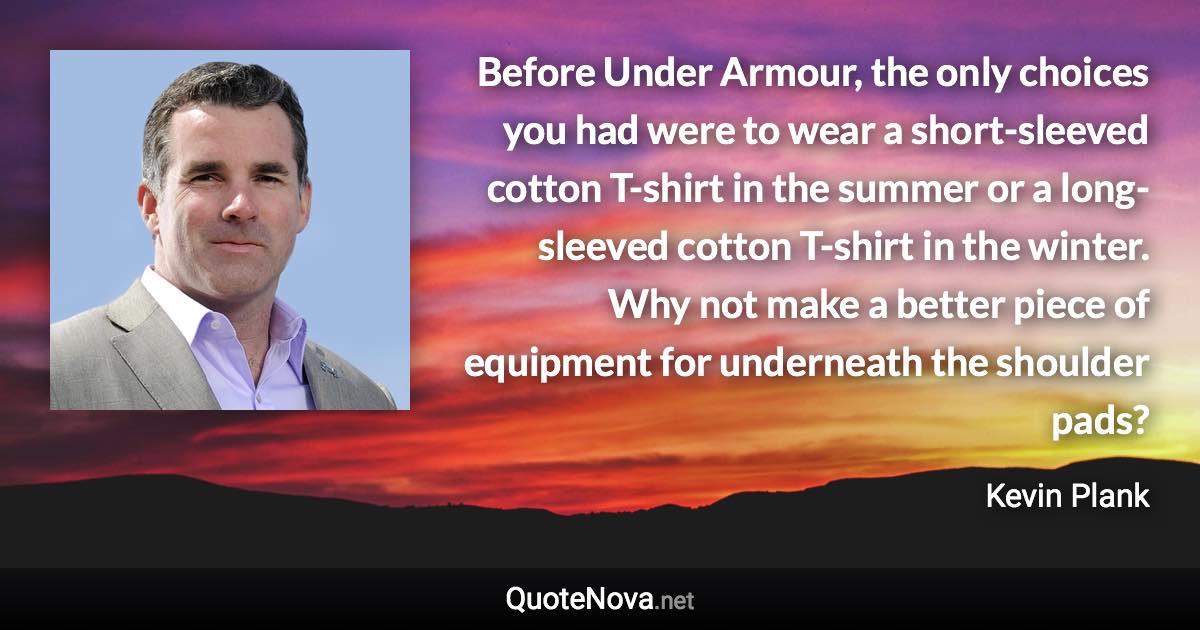 Before Under Armour, the only choices you had were to wear a short-sleeved cotton T-shirt in the summer or a long-sleeved cotton T-shirt in the winter. Why not make a better piece of equipment for underneath the shoulder pads? - Kevin Plank quote