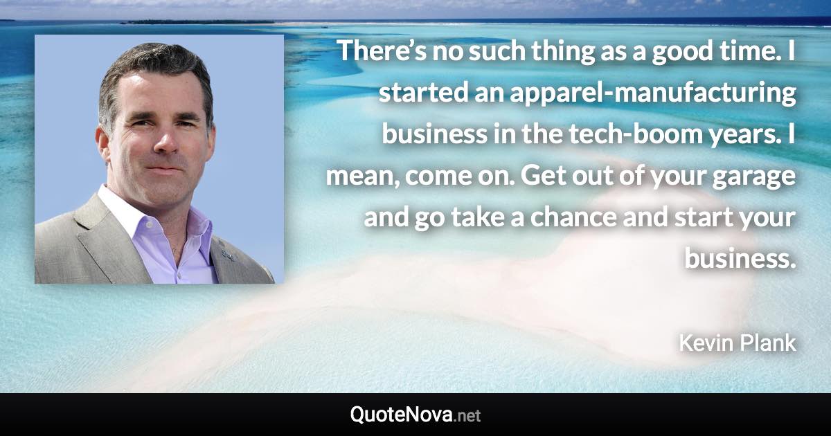 There’s no such thing as a good time. I started an apparel-manufacturing business in the tech-boom years. I mean, come on. Get out of your garage and go take a chance and start your business. - Kevin Plank quote