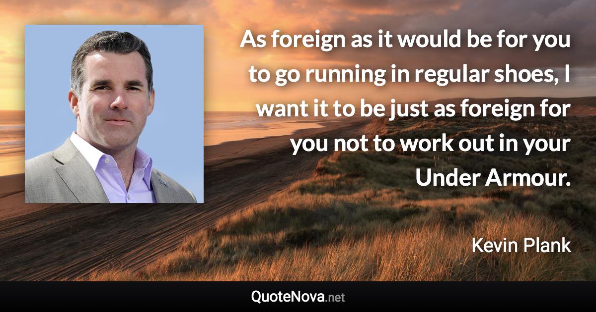 As foreign as it would be for you to go running in regular shoes, I want it to be just as foreign for you not to work out in your Under Armour. - Kevin Plank quote