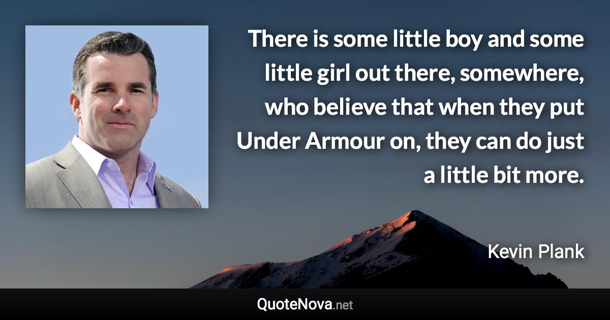 There is some little boy and some little girl out there, somewhere, who believe that when they put Under Armour on, they can do just a little bit more. - Kevin Plank quote