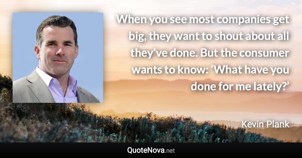 When you see most companies get big, they want to shout about all they’ve done. But the consumer wants to know: ‘What have you done for me lately?’ - Kevin Plank quote