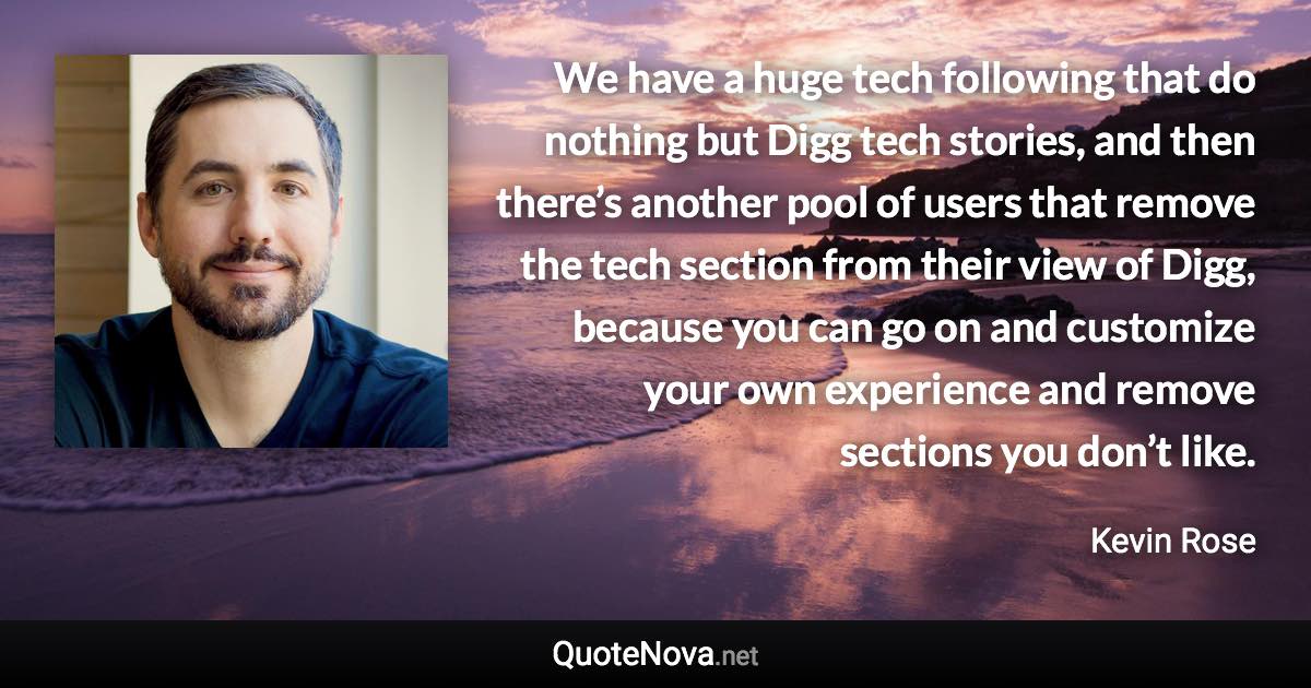 We have a huge tech following that do nothing but Digg tech stories, and then there’s another pool of users that remove the tech section from their view of Digg, because you can go on and customize your own experience and remove sections you don’t like. - Kevin Rose quote
