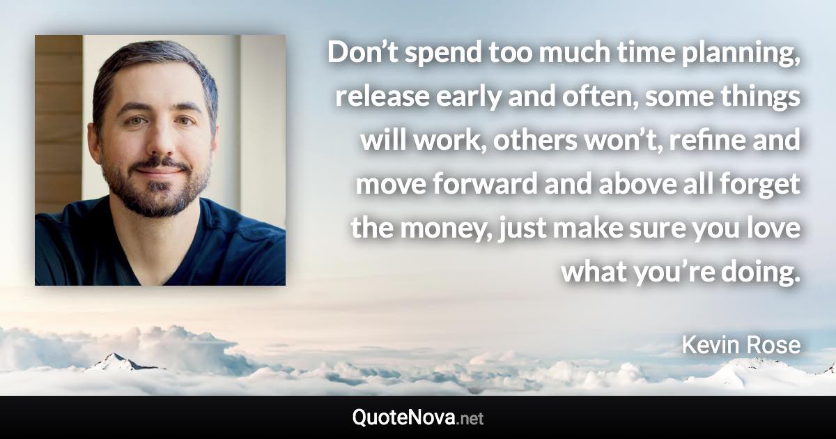 Don’t spend too much time planning, release early and often, some things will work, others won’t, refine and move forward and above all forget the money, just make sure you love what you’re doing. - Kevin Rose quote