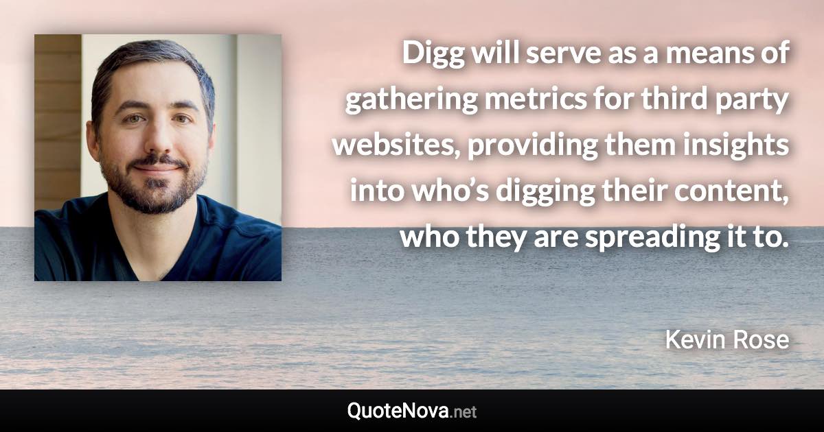 Digg will serve as a means of gathering metrics for third party websites, providing them insights into who’s digging their content, who they are spreading it to. - Kevin Rose quote