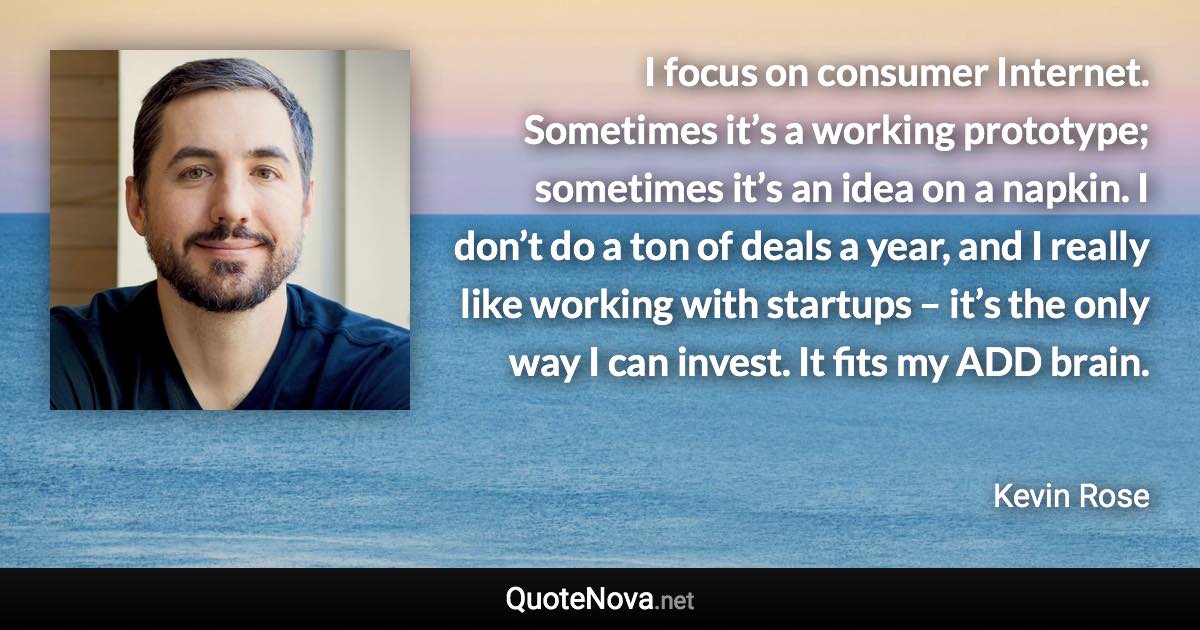 I focus on consumer Internet. Sometimes it’s a working prototype; sometimes it’s an idea on a napkin. I don’t do a ton of deals a year, and I really like working with startups – it’s the only way I can invest. It fits my ADD brain. - Kevin Rose quote