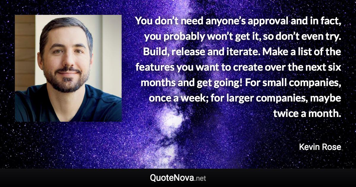 You don’t need anyone’s approval and in fact, you probably won’t get it, so don’t even try. Build, release and iterate. Make a list of the features you want to create over the next six months and get going! For small companies, once a week; for larger companies, maybe twice a month. - Kevin Rose quote