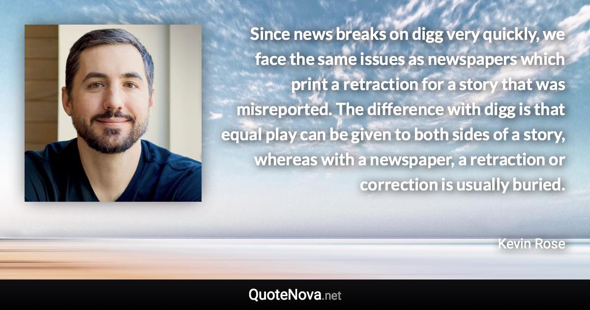Since news breaks on digg very quickly, we face the same issues as newspapers which print a retraction for a story that was misreported. The difference with digg is that equal play can be given to both sides of a story, whereas with a newspaper, a retraction or correction is usually buried. - Kevin Rose quote
