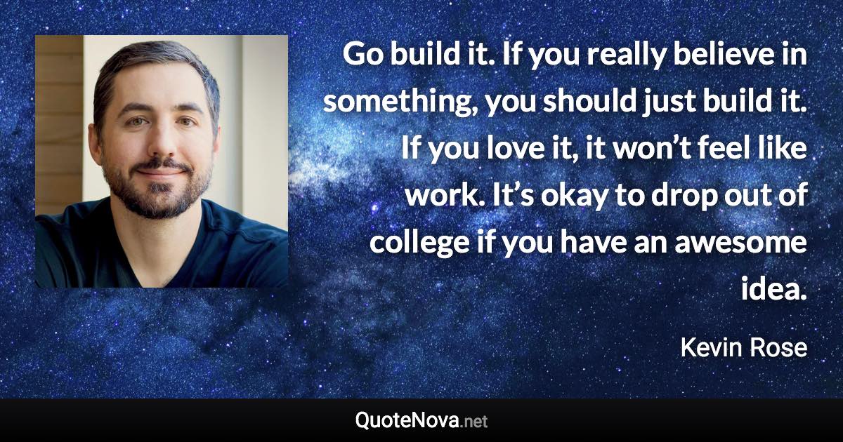 Go build it. If you really believe in something, you should just build it. If you love it, it won’t feel like work. It’s okay to drop out of college if you have an awesome idea. - Kevin Rose quote