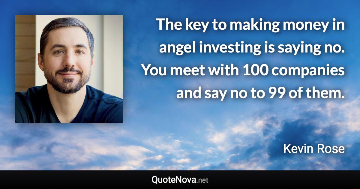 The key to making money in angel investing is saying no. You meet with 100 companies and say no to 99 of them. - Kevin Rose quote