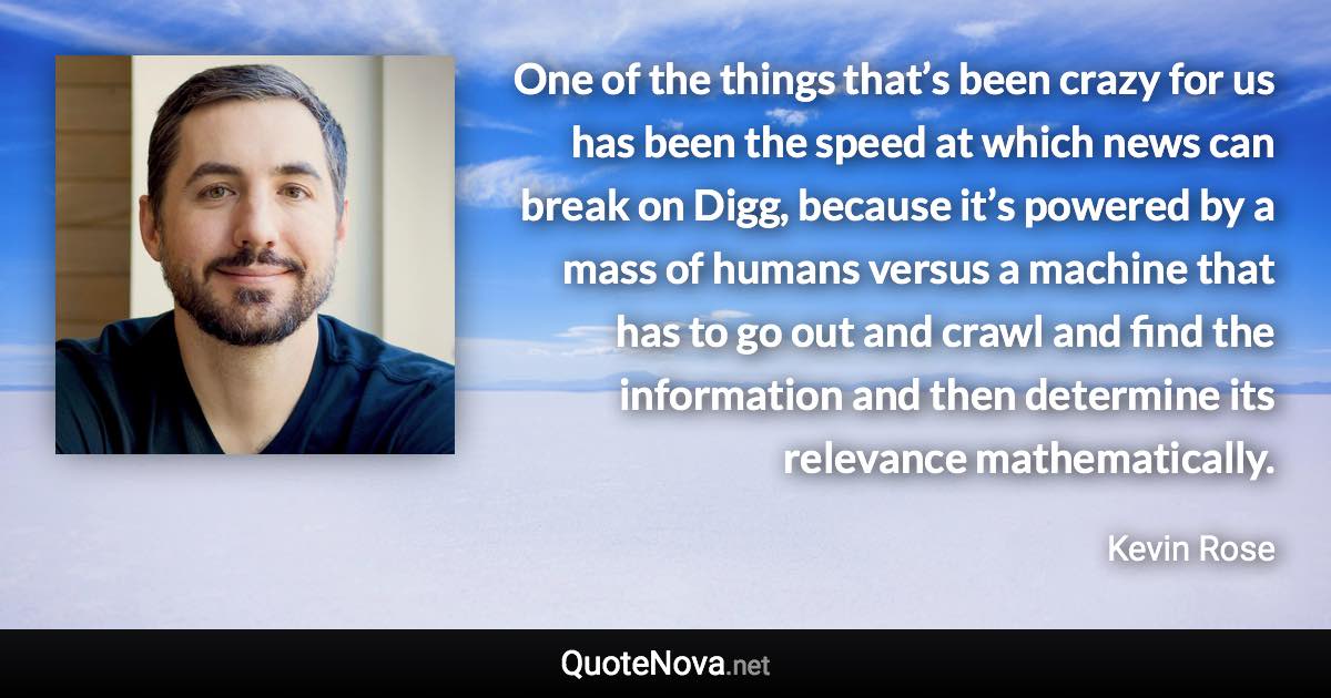 One of the things that’s been crazy for us has been the speed at which news can break on Digg, because it’s powered by a mass of humans versus a machine that has to go out and crawl and find the information and then determine its relevance mathematically. - Kevin Rose quote