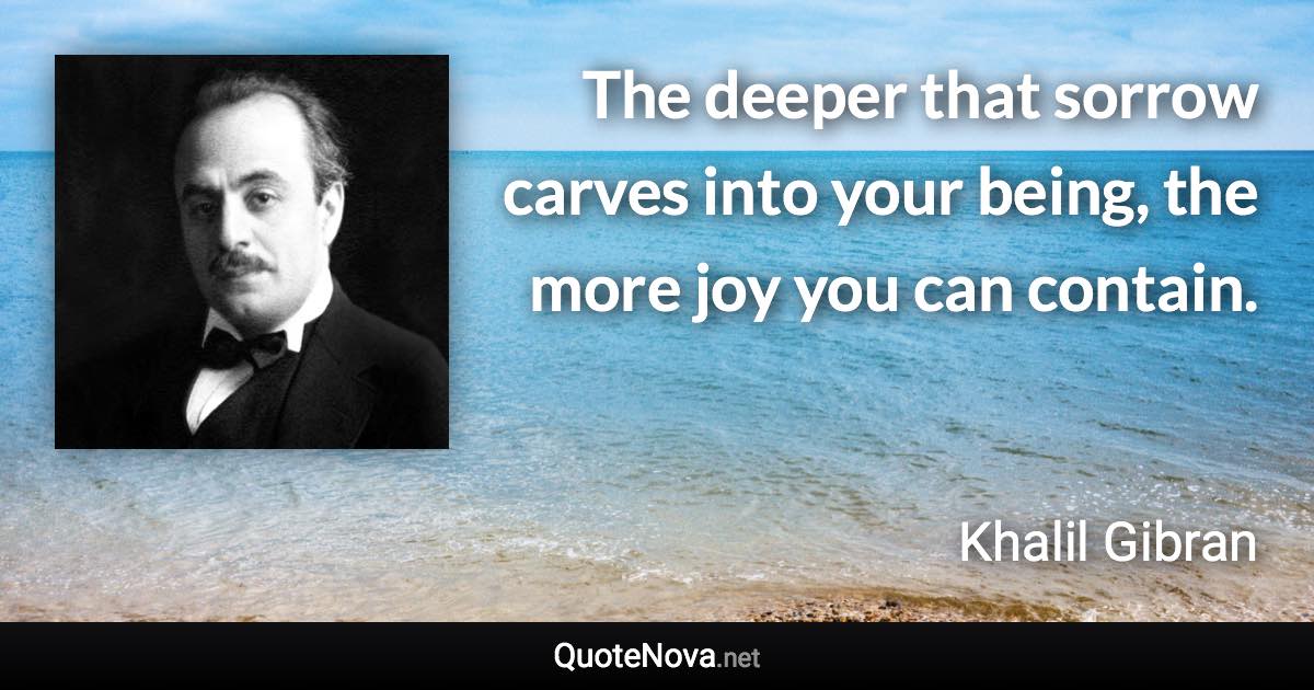 The deeper that sorrow carves into your being, the more joy you can contain. - Khalil Gibran quote