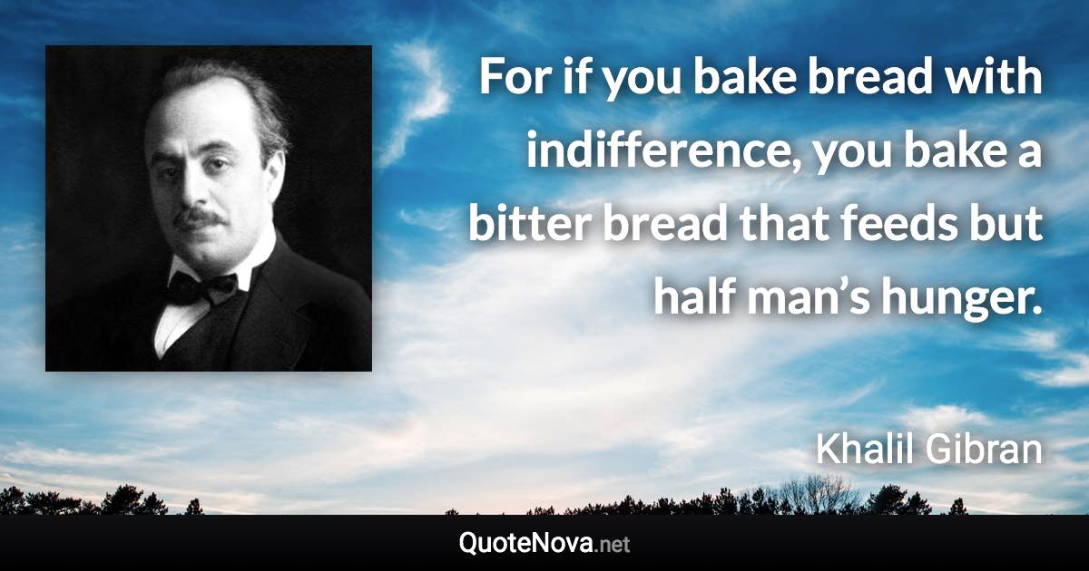 For if you bake bread with indifference, you bake a bitter bread that feeds but half man’s hunger. - Khalil Gibran quote