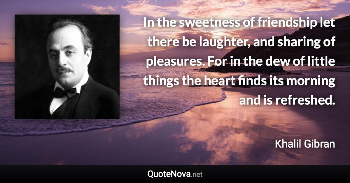 In the sweetness of friendship let there be laughter, and sharing of pleasures. For in the dew of little things the heart finds its morning and is refreshed. - Khalil Gibran quote