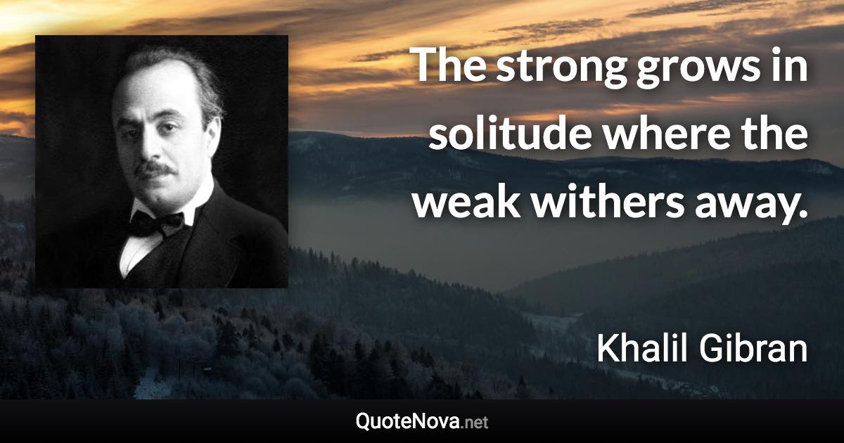 The strong grows in solitude where the weak withers away. - Khalil Gibran quote