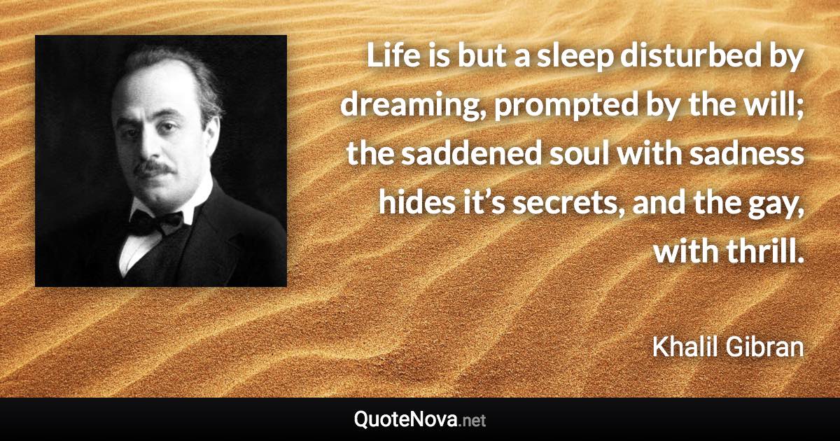 Life is but a sleep disturbed by dreaming, prompted by the will; the saddened soul with sadness hides it’s secrets, and the gay, with thrill. - Khalil Gibran quote