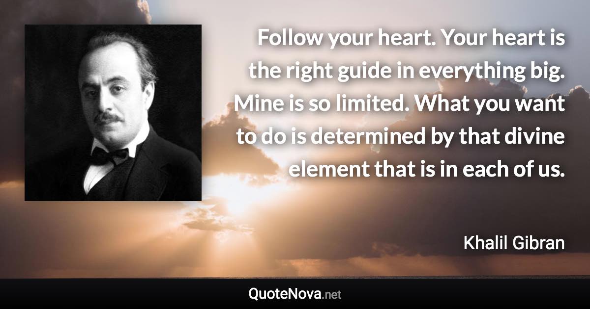 Follow your heart. Your heart is the right guide in everything big. Mine is so limited. What you want to do is determined by that divine element that is in each of us. - Khalil Gibran quote