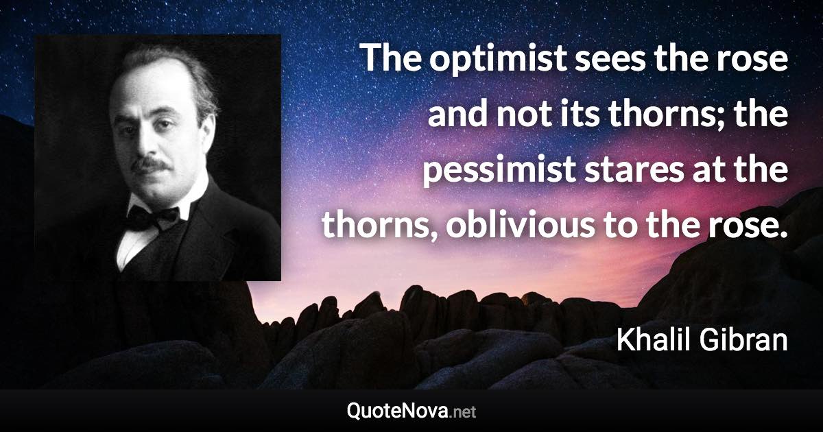 The optimist sees the rose and not its thorns; the pessimist stares at the thorns, oblivious to the rose. - Khalil Gibran quote