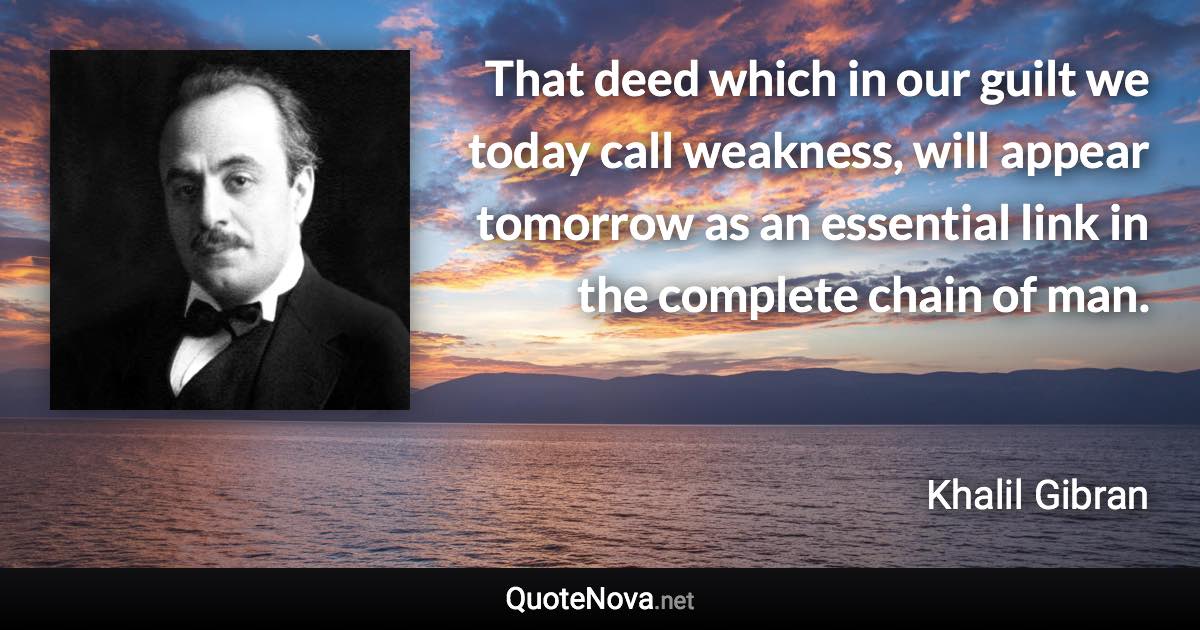 That deed which in our guilt we today call weakness, will appear tomorrow as an essential link in the complete chain of man. - Khalil Gibran quote