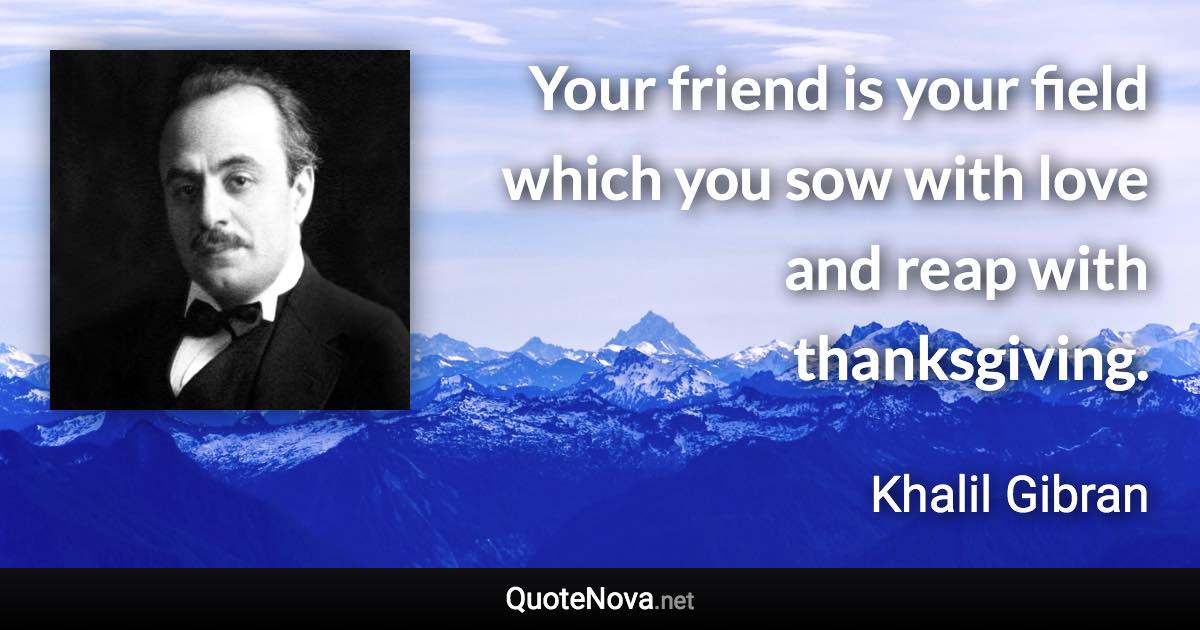 Your friend is your field which you sow with love and reap with thanksgiving. - Khalil Gibran quote