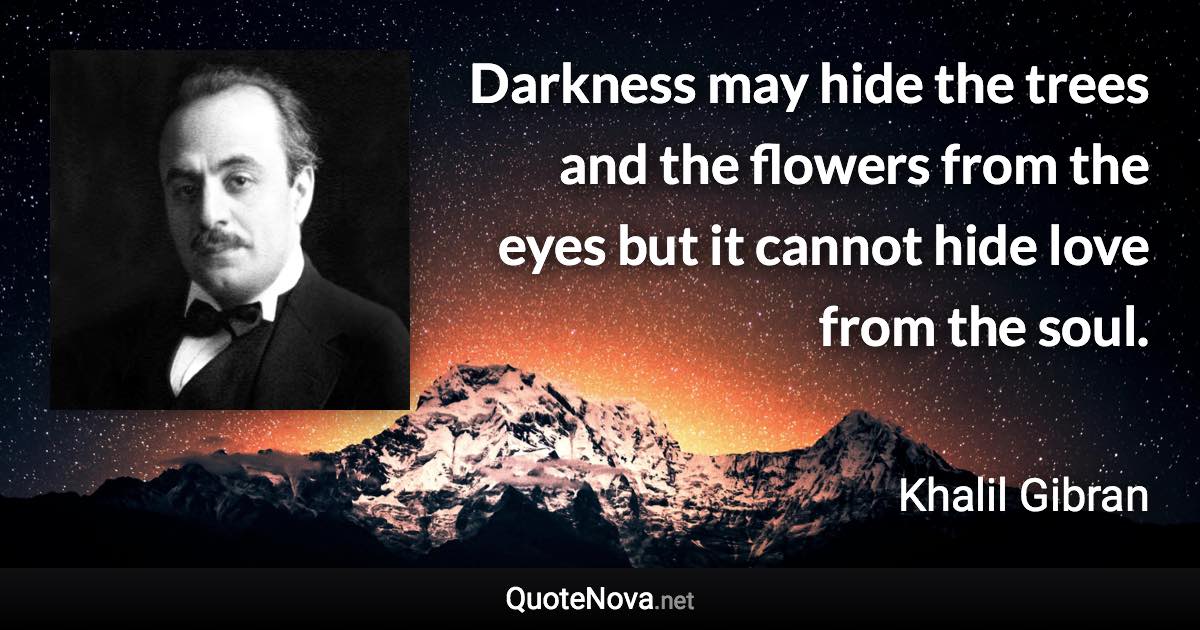 Darkness may hide the trees and the flowers from the eyes but it cannot hide love from the soul. - Khalil Gibran quote