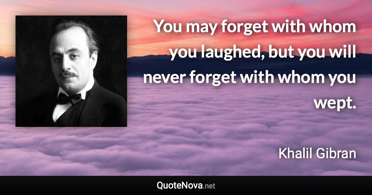 You may forget with whom you laughed, but you will never forget with whom you wept. - Khalil Gibran quote