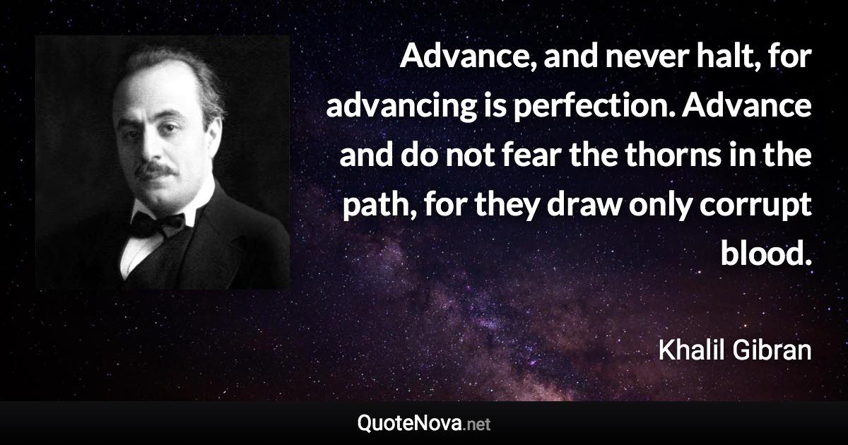 Advance, and never halt, for advancing is perfection. Advance and do not fear the thorns in the path, for they draw only corrupt blood. - Khalil Gibran quote