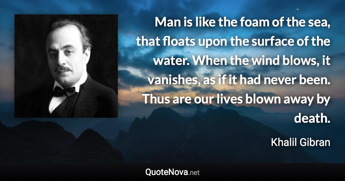 Man is like the foam of the sea, that floats upon the surface of the water. When the wind blows, it vanishes, as if it had never been. Thus are our lives blown away by death. - Khalil Gibran quote