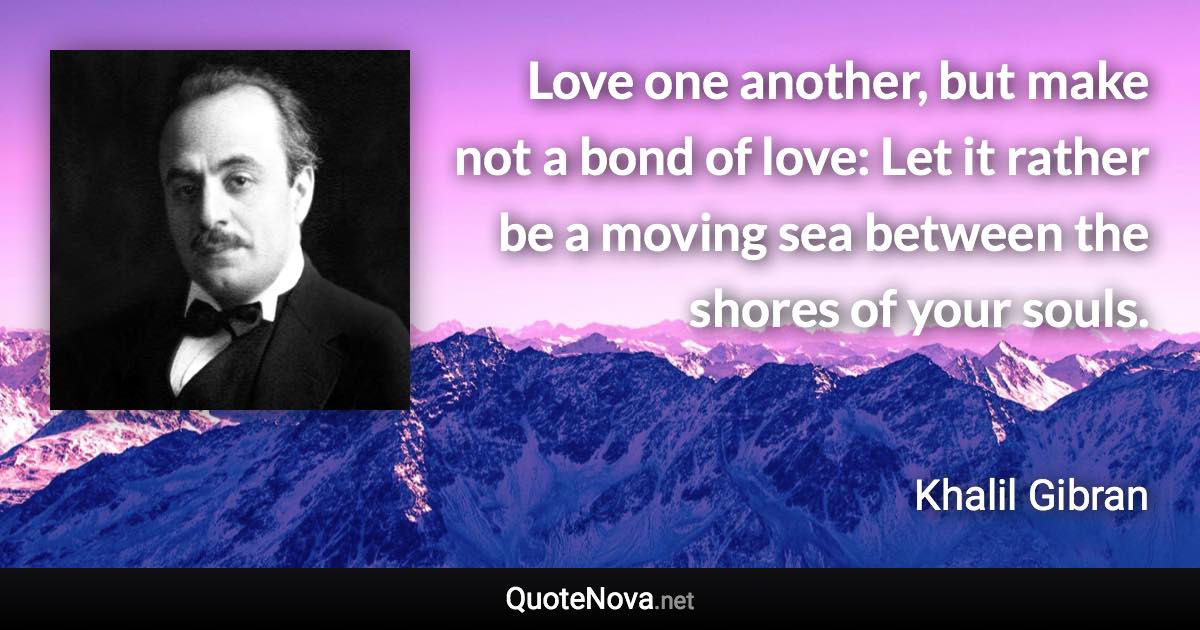 Love one another, but make not a bond of love: Let it rather be a moving sea between the shores of your souls. - Khalil Gibran quote